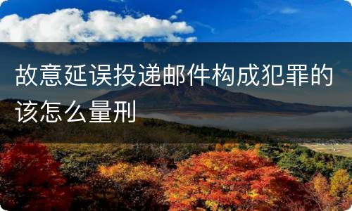 故意延误投递邮件构成犯罪的该怎么量刑
