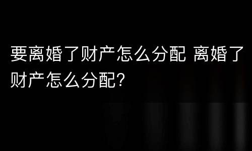 要离婚了财产怎么分配 离婚了财产怎么分配?