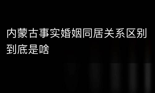 内蒙古事实婚姻同居关系区别到底是啥