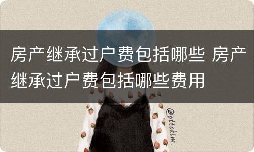 房产继承过户费包括哪些 房产继承过户费包括哪些费用