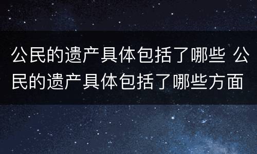 公民的遗产具体包括了哪些 公民的遗产具体包括了哪些方面