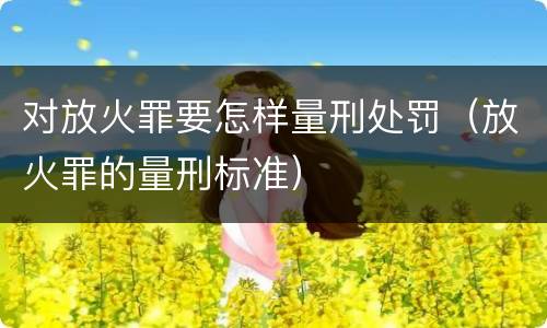 对放火罪要怎样量刑处罚（放火罪的量刑标准）