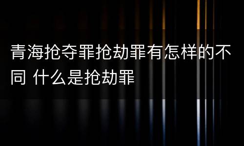 青海抢夺罪抢劫罪有怎样的不同 什么是抢劫罪