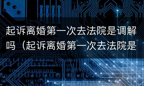 起诉离婚第一次去法院是调解吗（起诉离婚第一次去法院是调解吗要多久）