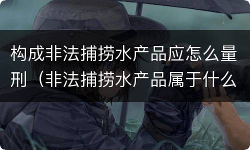 构成非法捕捞水产品应怎么量刑（非法捕捞水产品属于什么罪）