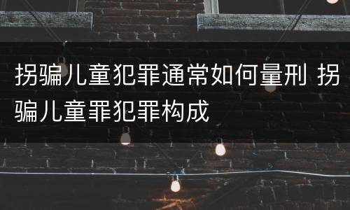 拐骗儿童犯罪通常如何量刑 拐骗儿童罪犯罪构成