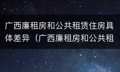 广西廉租房和公共租赁住房具体差异（广西廉租房和公共租赁住房具体差异是什么）