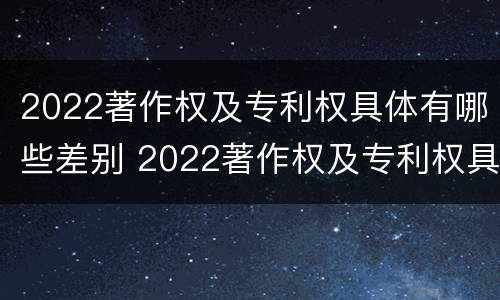2022著作权及专利权具体有哪些差别 2022著作权及专利权具体有哪些差别呢