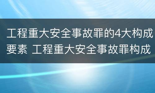 工程重大安全事故罪的4大构成要素 工程重大安全事故罪构成要件