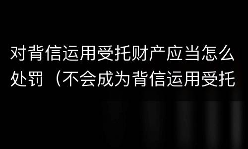 对背信运用受托财产应当怎么处罚（不会成为背信运用受托财产罪的犯罪主体）