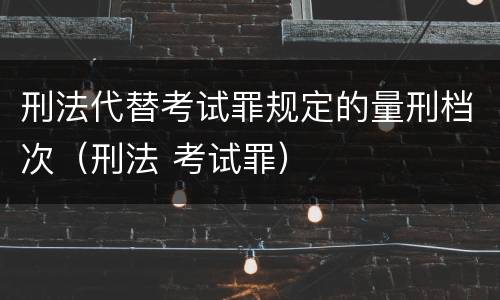 刑法代替考试罪规定的量刑档次（刑法 考试罪）