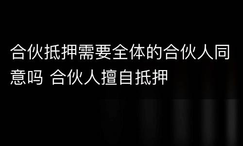 合伙抵押需要全体的合伙人同意吗 合伙人擅自抵押