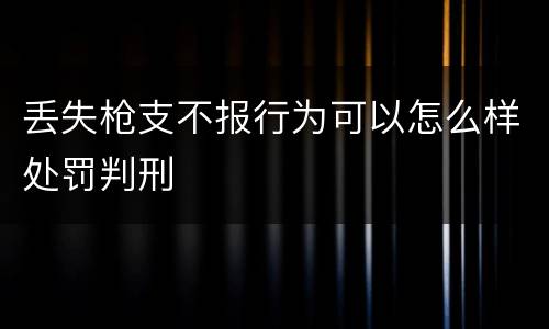 丢失枪支不报行为可以怎么样处罚判刑