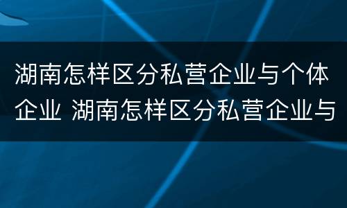 湖南怎样区分私营企业与个体企业 湖南怎样区分私营企业与个体企业的区别