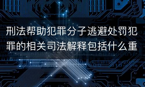 刑法帮助犯罪分子逃避处罚犯罪的相关司法解释包括什么重要规定