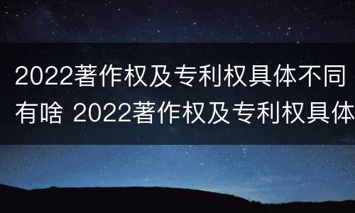 2022著作权及专利权具体不同有啥 2022著作权及专利权具体不同有啥区别