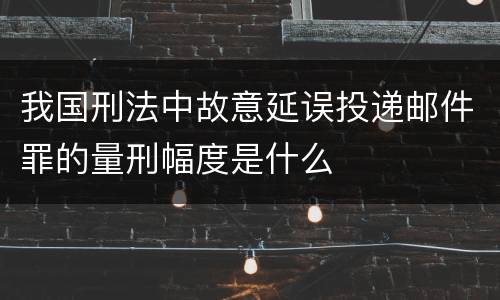 我国刑法中故意延误投递邮件罪的量刑幅度是什么