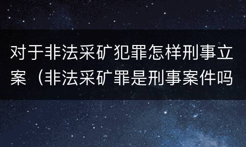对于非法采矿犯罪怎样刑事立案（非法采矿罪是刑事案件吗）