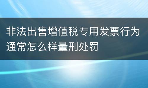 非法出售增值税专用发票行为通常怎么样量刑处罚