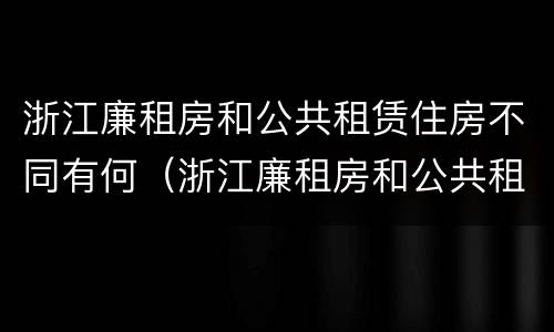 浙江廉租房和公共租赁住房不同有何（浙江廉租房和公共租赁住房不同有何影响）
