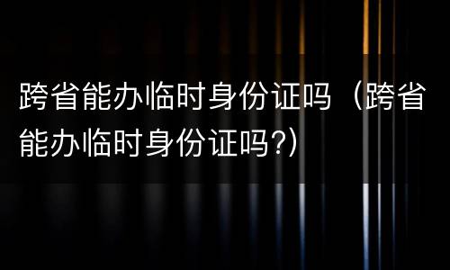 跨省能办临时身份证吗（跨省能办临时身份证吗?）