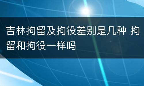 吉林拘留及拘役差别是几种 拘留和拘役一样吗