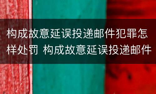 构成故意延误投递邮件犯罪怎样处罚 构成故意延误投递邮件犯罪怎样处罚呢