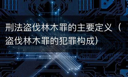 刑法盗伐林木罪的主要定义（盗伐林木罪的犯罪构成）