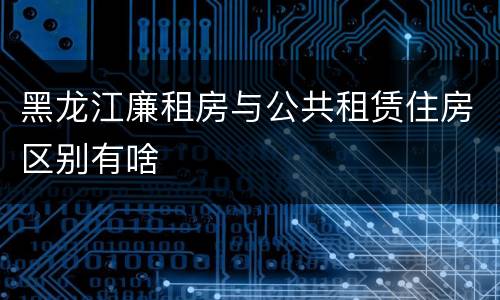 黑龙江廉租房与公共租赁住房区别有啥