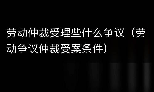 劳动仲裁受理些什么争议（劳动争议仲裁受案条件）