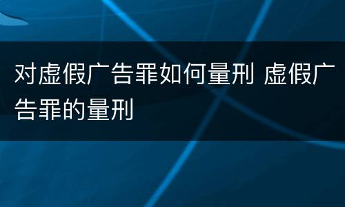 对虚假广告罪如何量刑 虚假广告罪的量刑