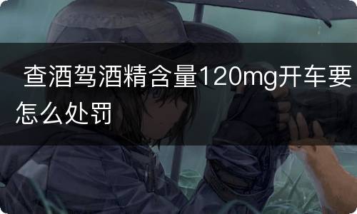  查酒驾酒精含量120mg开车要怎么处罚