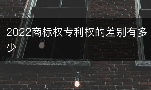2022商标权专利权的差别有多少