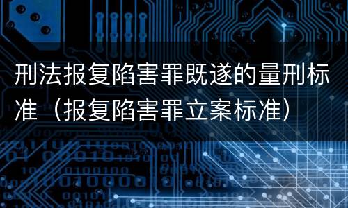 刑法报复陷害罪既遂的量刑标准（报复陷害罪立案标准）