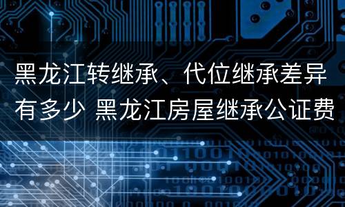 黑龙江转继承、代位继承差异有多少 黑龙江房屋继承公证费收取标准