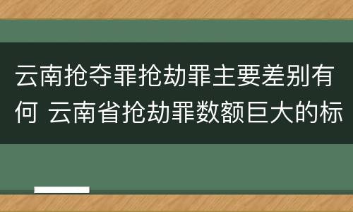 云南抢夺罪抢劫罪主要差别有何 云南省抢劫罪数额巨大的标准