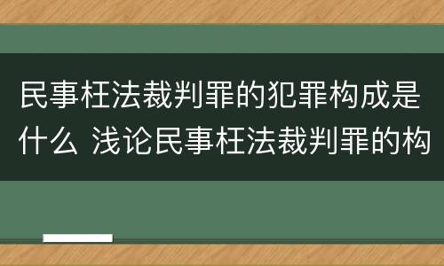 民事枉法裁判罪的犯罪构成是什么 浅论民事枉法裁判罪的构成及认定