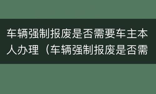 车辆强制报废是否需要车主本人办理（车辆强制报废是否需要车主本人办理）