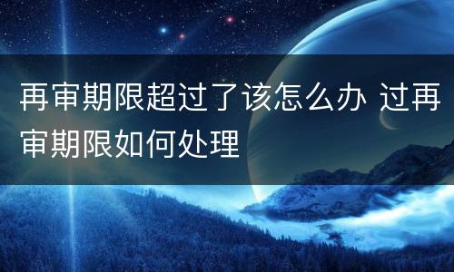 再审期限超过了该怎么办 过再审期限如何处理
