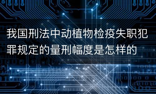 我国刑法中动植物检疫失职犯罪规定的量刑幅度是怎样的
