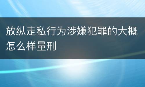 放纵走私行为涉嫌犯罪的大概怎么样量刑