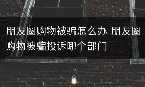 朋友圈购物被骗怎么办 朋友圈购物被骗投诉哪个部门