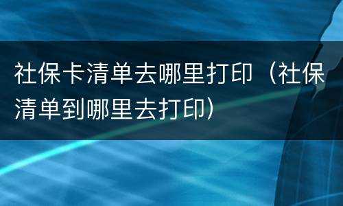 社保卡清单去哪里打印（社保清单到哪里去打印）