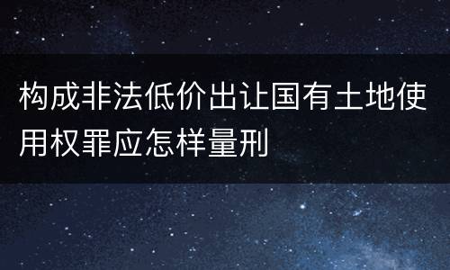 构成非法低价出让国有土地使用权罪应怎样量刑
