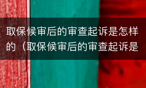 取保候审后的审查起诉是怎样的（取保候审后的审查起诉是怎样的流程）