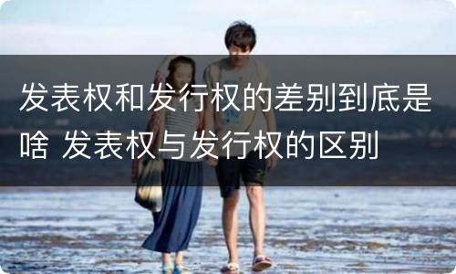 发表权和发行权的差别到底是啥 发表权与发行权的区别