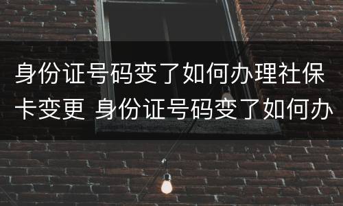 身份证号码变了如何办理社保卡变更 身份证号码变了如何办理社保卡变更