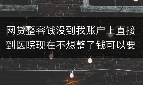 网贷整容钱没到我账户上直接到医院现在不想整了钱可以要回来吗