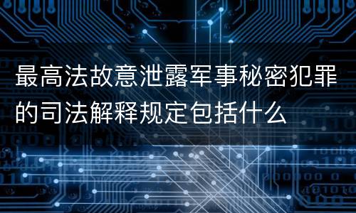 最高法故意泄露军事秘密犯罪的司法解释规定包括什么