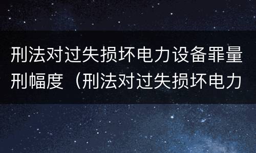 刑法对过失损坏电力设备罪量刑幅度（刑法对过失损坏电力设备罪量刑幅度的规定）